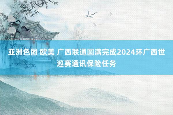 亚洲色图 欧美 广西联通圆满完成2024环广西世巡赛通讯保险任务