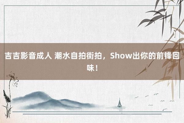 吉吉影音成人 潮水自拍街拍，Show出你的前锋回味！