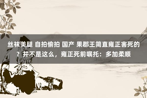 丝袜美腿 自拍偷拍 国产 果郡王简直雍正害死的？并不是这么，雍正死前嘱托：多加柔顺