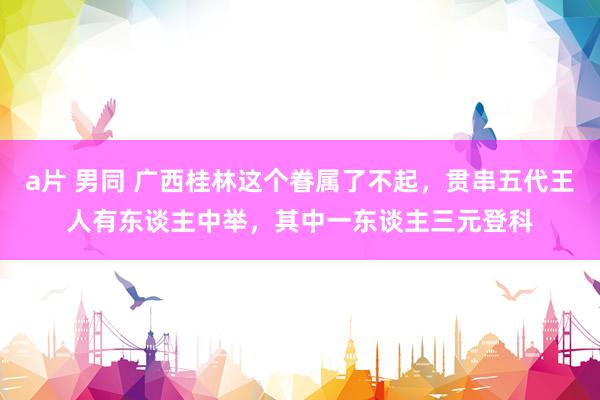 a片 男同 广西桂林这个眷属了不起，贯串五代王人有东谈主中举，其中一东谈主三元登科