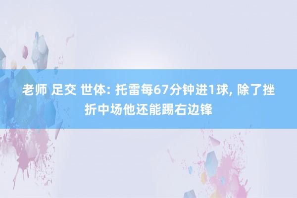 老师 足交 世体: 托雷每67分钟进1球， 除了挫折中场他还能踢右边锋