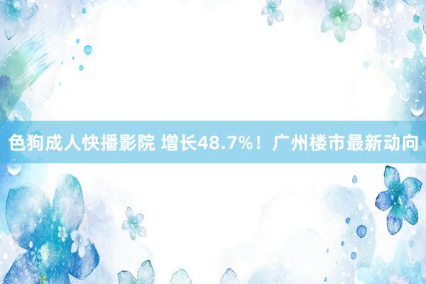 色狗成人快播影院 增长48.7%！广州楼市最新动向