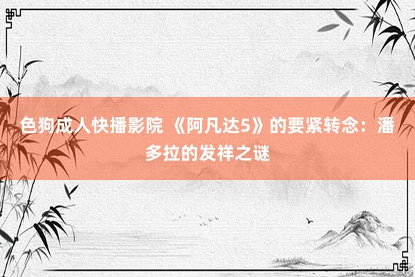 色狗成人快播影院 《阿凡达5》的要紧转念：潘多拉的发祥之谜