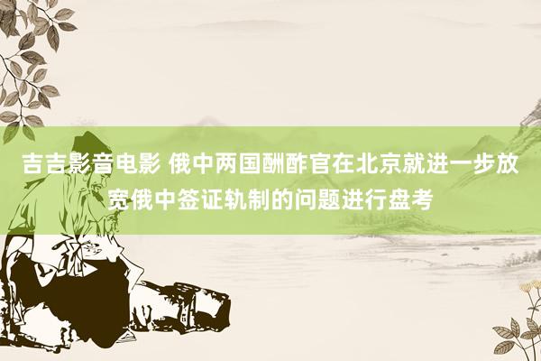 吉吉影音电影 俄中两国酬酢官在北京就进一步放宽俄中签证轨制的问题进行盘考