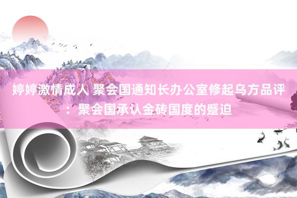 婷婷激情成人 聚会国通知长办公室修起乌方品评：聚会国承认金砖国度的蹙迫