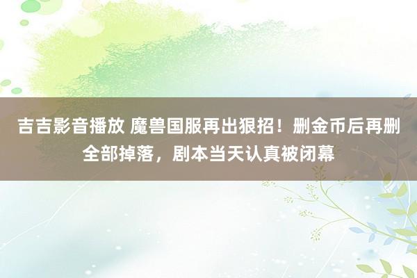 吉吉影音播放 魔兽国服再出狠招！删金币后再删全部掉落，剧本当天认真被闭幕