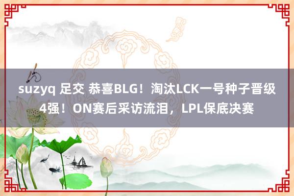 suzyq 足交 恭喜BLG！淘汰LCK一号种子晋级4强！ON赛后采访流泪，LPL保底决赛