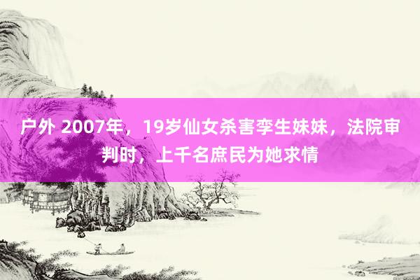 户外 2007年，19岁仙女杀害孪生妹妹，法院审判时，上千名庶民为她求情