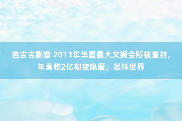 色吉吉影音 2013年华夏最大文娱会所被查封，年营收2亿彻夜隐匿，颤抖世界