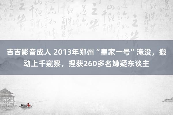 吉吉影音成人 2013年郑州“皇家一号”淹没，搬动上千窥察，捏获260多名嫌疑东谈主