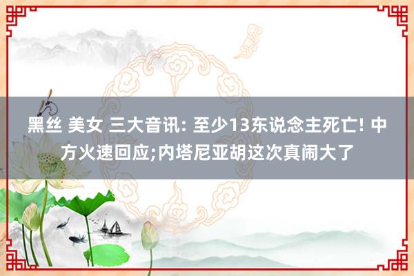 黑丝 美女 三大音讯: 至少13东说念主死亡! 中方火速回应;内塔尼亚胡这次真闹大了