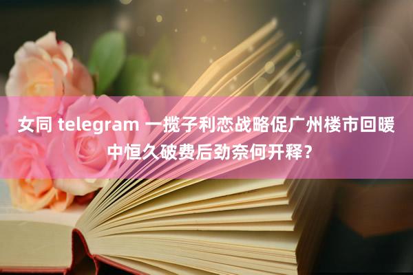 女同 telegram 一揽子利恋战略促广州楼市回暖 中恒久破费后劲奈何开释？