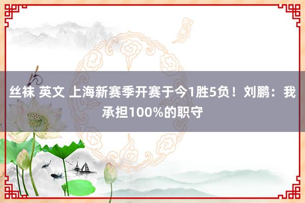 丝袜 英文 上海新赛季开赛于今1胜5负！刘鹏：我承担100%的职守