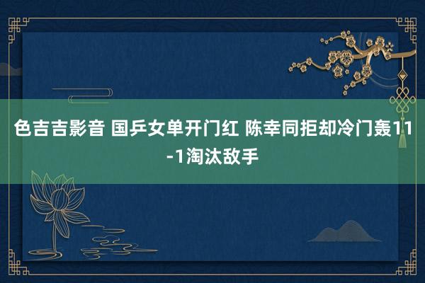 色吉吉影音 国乒女单开门红 陈幸同拒却冷门轰11-1淘汰敌手