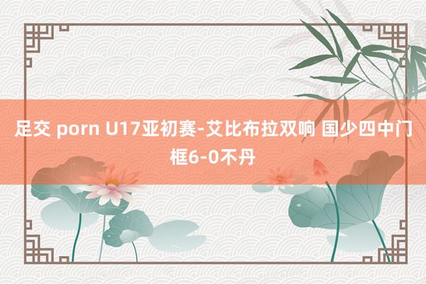 足交 porn U17亚初赛-艾比布拉双响 国少四中门框6-0不丹