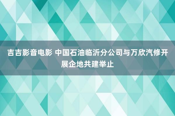 吉吉影音电影 中国石油临沂分公司与万欣汽修开展企地共建举止