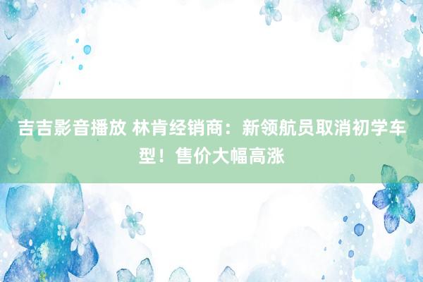 吉吉影音播放 林肯经销商：新领航员取消初学车型！售价大幅高涨