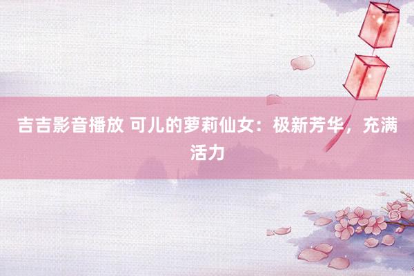 吉吉影音播放 可儿的萝莉仙女：极新芳华，充满活力