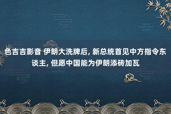 色吉吉影音 伊朗大洗牌后， 新总统首见中方指令东谈主， 但愿中国能为伊朗添砖加瓦