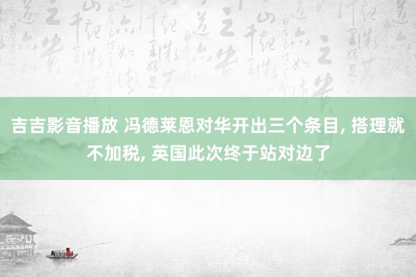 吉吉影音播放 冯德莱恩对华开出三个条目， 搭理就不加税， 英国此次终于站对边了