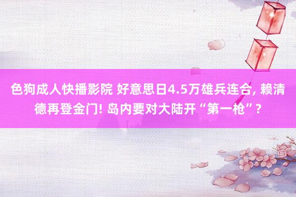 色狗成人快播影院 好意思日4.5万雄兵连合， 赖清德再登金门! 岛内要对大陆开“第一枪”?