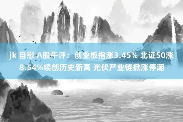 jk 自慰 A股午评：创业板指涨3.45% 北证50涨8.54%续创历史新高 光伏产业链掀涨停潮