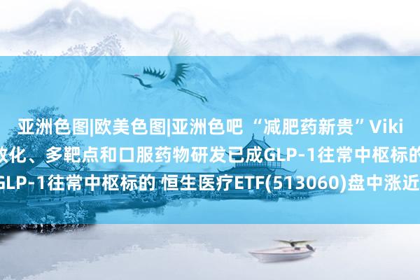 亚洲色图|欧美色图|亚洲色吧 “减肥药新贵”Viking Q3功绩超预期 长效化、多靶点和口服药物研发已成GLP-1往常中枢标的 恒生医疗ETF(513060)盘中涨近2%