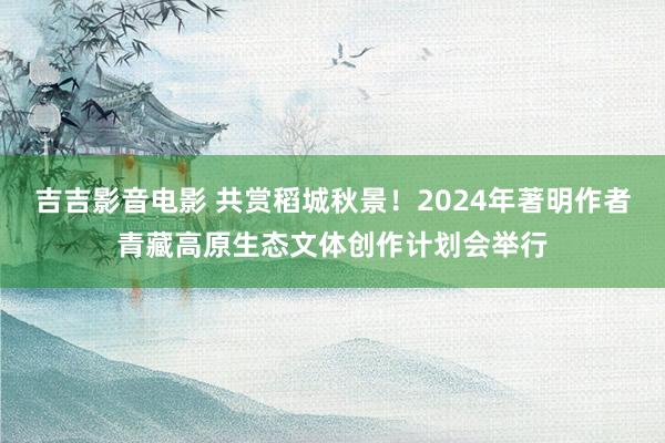 吉吉影音电影 共赏稻城秋景！2024年著明作者青藏高原生态文体创作计划会举行