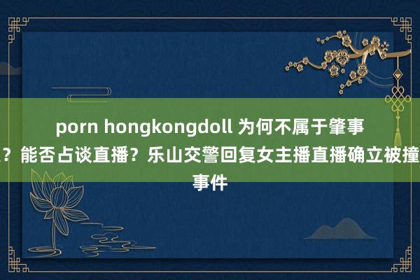 porn hongkongdoll 为何不属于肇事逃遁？能否占谈直播？乐山交警回复女主播直播确立被撞事件