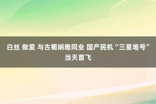 白丝 做爱 与古蜀娴雅同业 国产民机“三星堆号”当天首飞