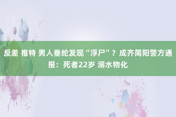 反差 推特 男人垂纶发现“浮尸”？成齐简阳警方通报：死者22岁 溺水物化