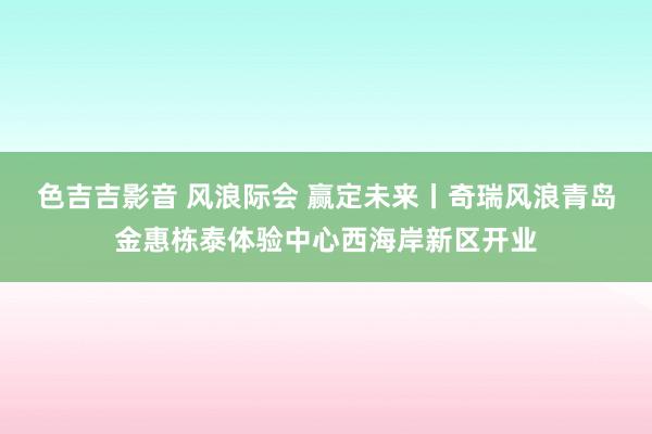 色吉吉影音 风浪际会 赢定未来丨奇瑞风浪青岛金惠栋泰体验中心西海岸新区开业