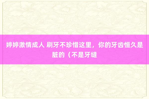 婷婷激情成人 刷牙不珍惜这里，你的牙齿恒久是脏的（不是牙缝