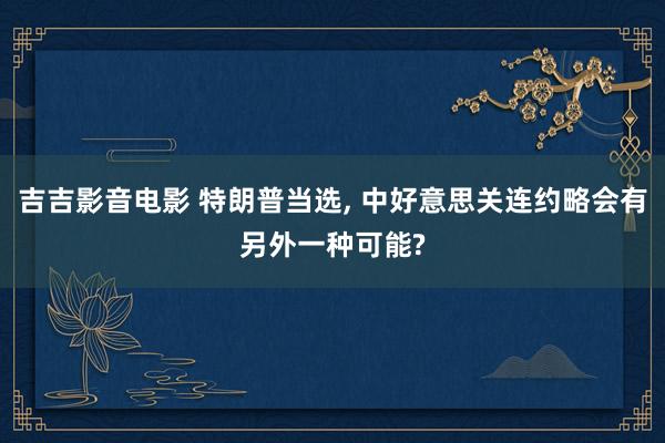 吉吉影音电影 特朗普当选， 中好意思关连约略会有另外一种可能?