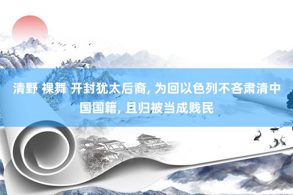 清野 裸舞 开封犹太后裔， 为回以色列不吝肃清中国国籍， 且归被当成贱民