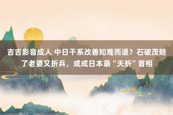 吉吉影音成人 中日干系改善知难而退？石破茂赔了老婆又折兵，或成日本最“夭折”首相