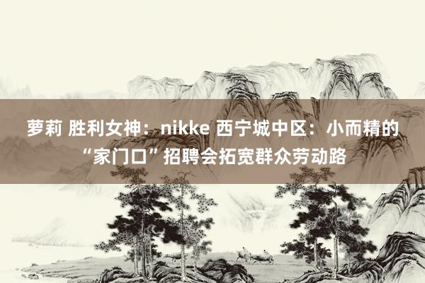 萝莉 胜利女神：nikke 西宁城中区：小而精的“家门口”招聘会拓宽群众劳动路