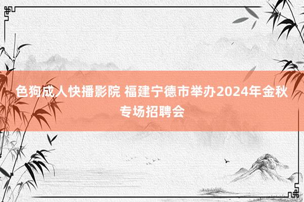 色狗成人快播影院 福建宁德市举办2024年金秋专场招聘会