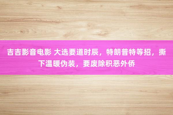 吉吉影音电影 大选要道时辰，特朗普特等招，撕下温暖伪装，要废除积恶外侨