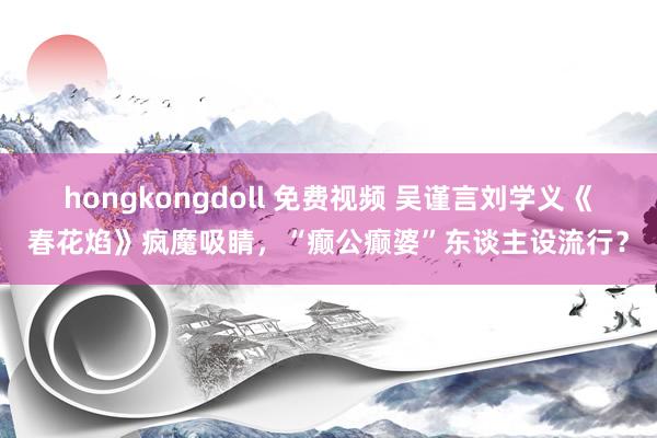 hongkongdoll 免费视频 吴谨言刘学义《春花焰》疯魔吸睛，“癫公癫婆”东谈主设流行？