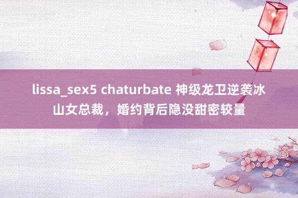 lissa_sex5 chaturbate 神级龙卫逆袭冰山女总裁，婚约背后隐没甜密较量