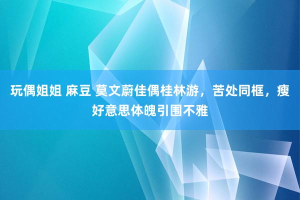 玩偶姐姐 麻豆 莫文蔚佳偶桂林游，苦处同框，瘦好意思体魄引围不雅