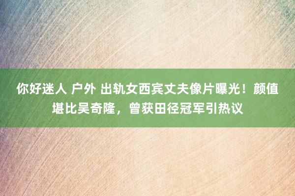 你好迷人 户外 出轨女西宾丈夫像片曝光！颜值堪比吴奇隆，曾获田径冠军引热议