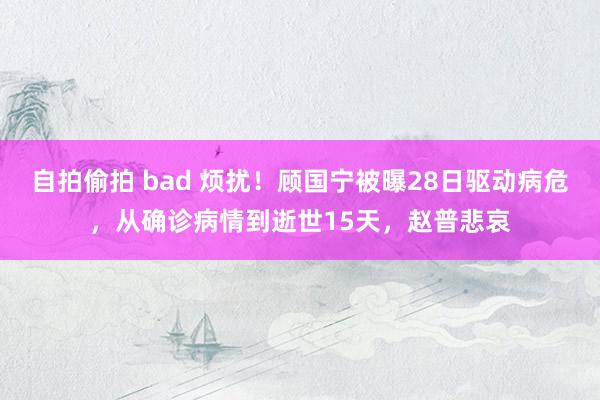 自拍偷拍 bad 烦扰！顾国宁被曝28日驱动病危，从确诊病情到逝世15天，赵普悲哀