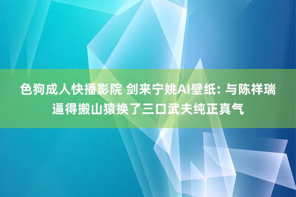 色狗成人快播影院 剑来宁姚AI壁纸: 与陈祥瑞逼得搬山猿换了三口武夫纯正真气