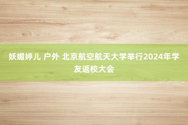 妖媚婷儿 户外 北京航空航天大学举行2024年学友返校大会