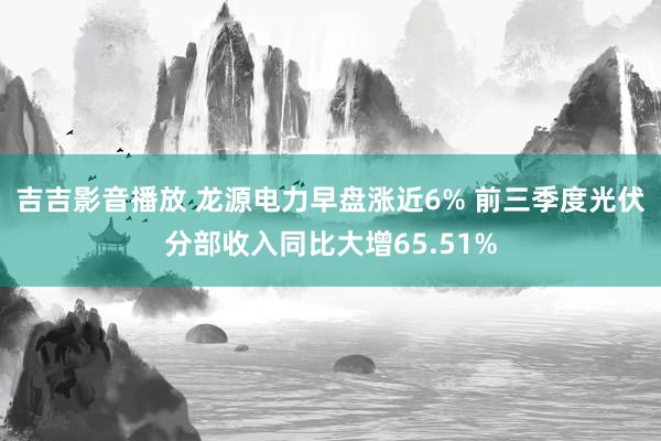 吉吉影音播放 龙源电力早盘涨近6% 前三季度光伏分部收入同比大增65.51%