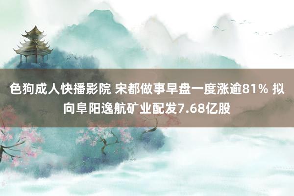 色狗成人快播影院 宋都做事早盘一度涨逾81% 拟向阜阳逸航矿业配发7.68亿股