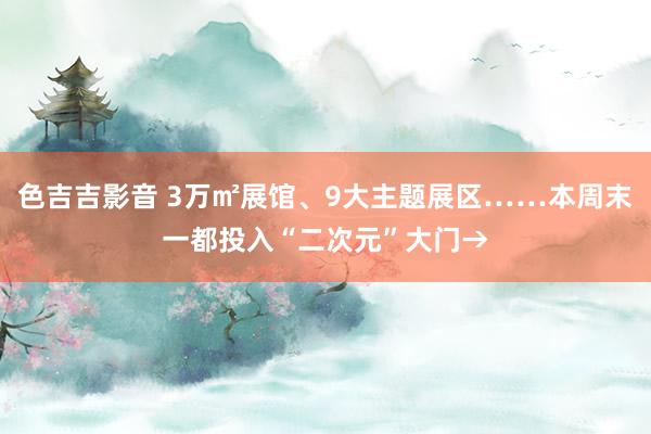 色吉吉影音 3万㎡展馆、9大主题展区……本周末一都投入“二次元”大门→