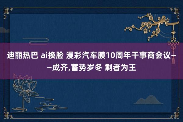 迪丽热巴 ai换脸 漫彩汽车膜10周年干事商会议——成齐，蓄势岁冬 剩者为王